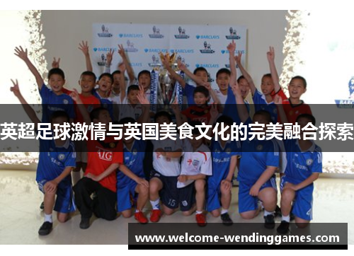 英超足球激情与英国美食文化的完美融合探索 英超足球激情与英国美食文化的完美融合探索