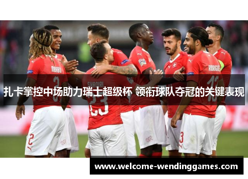 扎卡掌控中场助力瑞士超级杯 领衔球队夺冠的关键表现 扎卡掌控中场助力瑞士超级杯 领衔球队夺冠的关键表现