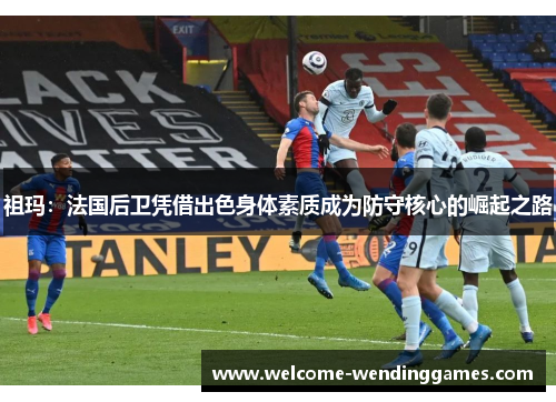祖玛:法国后卫凭借出色身体素质成为防守核心的崛起之路 祖玛:法国后卫凭借出色身体素质成为防守核心的崛起之路