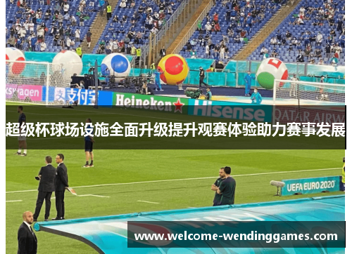 超级杯球场设施全面升级提升观赛体验助力赛事发展 超级杯球场设施全面升级提升观赛体验助力赛事发展