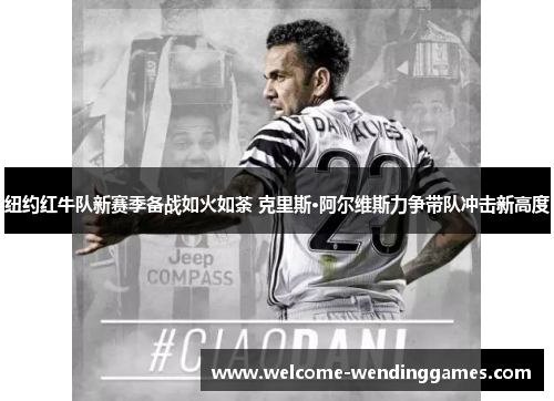 纽约红牛队新赛季备战如火如荼 克里斯·阿尔维斯力争带队冲击新高度 纽约红牛队新赛季备战如火如荼 克里斯·阿尔维斯力争带队冲击新高度