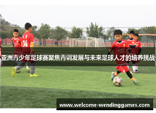 亚洲青少年足球赛聚焦青训发展与未来足球人才的培养挑战 亚洲青少年足球赛聚焦青训发展与未来足球人才的培养挑战