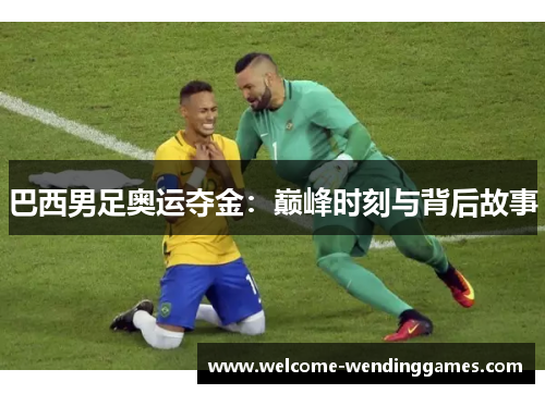巴西男足奥运夺金:巅峰时刻与背后故事 巴西男足奥运夺金:巅峰时刻与背后故事
