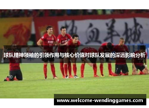 球队精神领袖的引领作用与核心价值对球队发展的深远影响分析 球队精神领袖的引领作用与核心价值对球队发展的深远影响分析