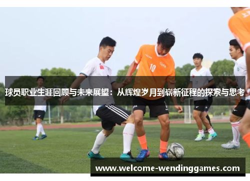 球员职业生涯回顾与未来展望:从辉煌岁月到崭新征程的探索与思考 球员职业生涯回顾与未来展望:从辉煌岁月到崭新征程的探索与思考