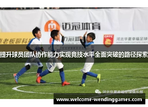 提升球员团队协作能力实现竞技水平全面突破的路径探索 提升球员团队协作能力实现竞技水平全面突破的路径探索