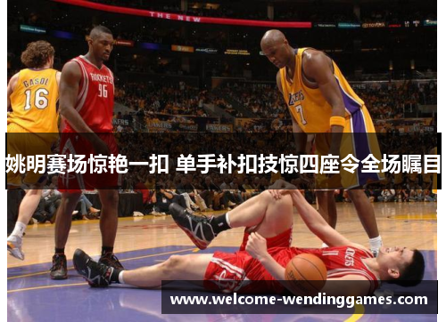 姚明赛场惊艳一扣 单手补扣技惊四座令全场瞩目 姚明赛场惊艳一扣 单手补扣技惊四座令全场瞩目
