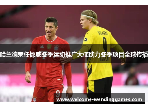 哈兰德荣任挪威冬季运动推广大使助力冬季项目全球传播 哈兰德荣任挪威冬季运动推广大使助力冬季项目全球传播