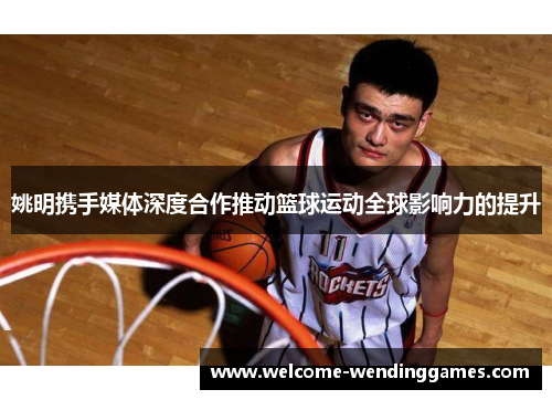 姚明携手媒体深度合作推动篮球运动全球影响力的提升 姚明携手媒体深度合作推动篮球运动全球影响力的提升