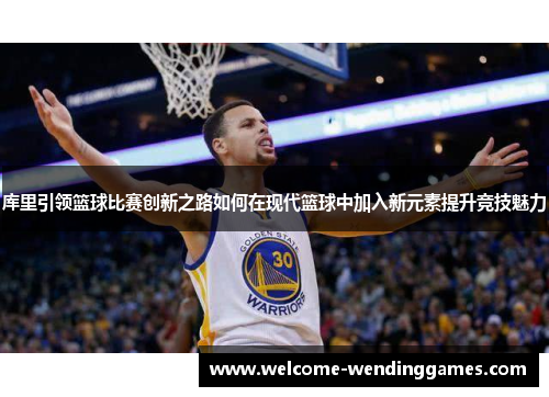库里引领篮球比赛创新之路如何在现代篮球中加入新元素提升竞技魅力 库里引领篮球比赛创新之路如何在现代篮球中加入新元素提升竞技魅力