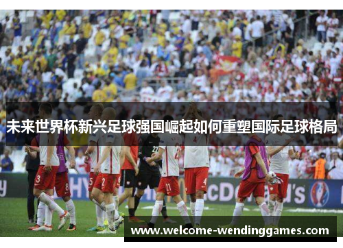 未来世界杯新兴足球强国崛起如何重塑国际足球格局 未来世界杯新兴足球强国崛起如何重塑国际足球格局