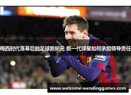 梅西时代落幕后的足球新纪元 新一代球星如何承担领导责任 梅西时代落幕后的足球新纪元 新一代球星如何承担领导责任