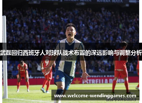 武磊回归西班牙人对球队战术布置的深远影响与调整分析 武磊回归西班牙人对球队战术布置的深远影响与调整分析