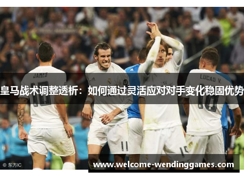 皇马战术调整透析:如何通过灵活应对对手变化稳固优势 皇马战术调整透析:如何通过灵活应对对手变化稳固优势