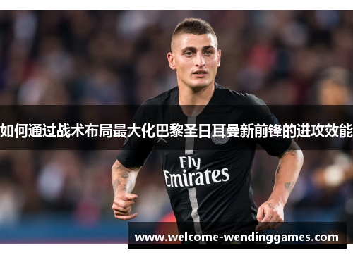 如何通过战术布局最大化巴黎圣日耳曼新前锋的进攻效能 如何通过战术布局最大化巴黎圣日耳曼新前锋的进攻效能