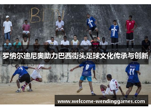 罗纳尔迪尼奥助力巴西街头足球文化传承与创新 罗纳尔迪尼奥助力巴西街头足球文化传承与创新