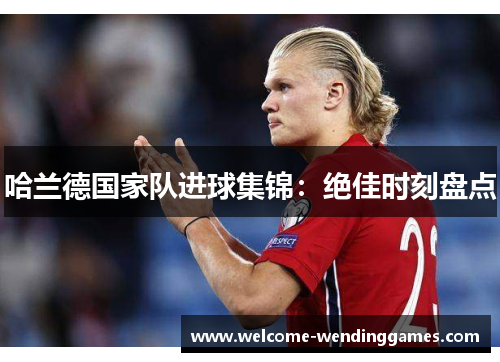 哈兰德国家队进球集锦:绝佳时刻盘点 哈兰德国家队进球集锦:绝佳时刻盘点