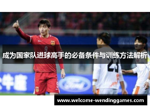 成为国家队进球高手的必备条件与训练方法解析 成为国家队进球高手的必备条件与训练方法解析