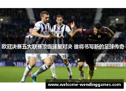 欧冠决赛五大联赛顶级球星对决 谁将书写新的足球传奇 欧冠决赛五大联赛顶级球星对决 谁将书写新的足球传奇