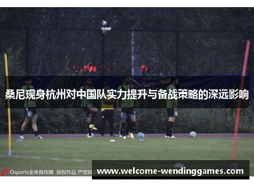 桑尼现身杭州对中国队实力提升与备战策略的深远影响 桑尼现身杭州对中国队实力提升与备战策略的深远影响