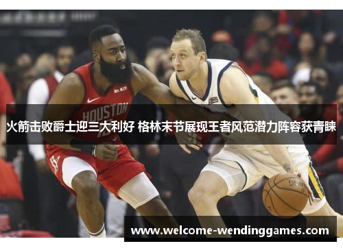 火箭击败爵士迎三大利好 格林末节展现王者风范潜力阵容获青睐 火箭击败爵士迎三大利好 格林末节展现王者风范潜力阵容获青睐