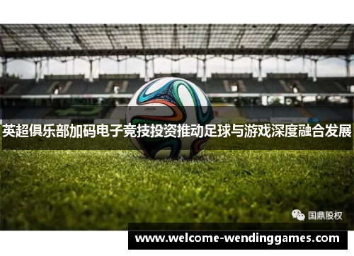 英超俱乐部加码电子竞技投资推动足球与游戏深度融合发展