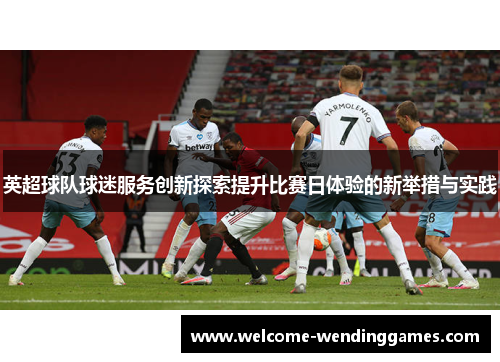 英超球队球迷服务创新探索提升比赛日体验的新举措与实践 英超球队球迷服务创新探索提升比赛日体验的新举措与实践