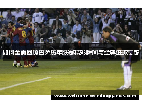 如何全面回顾巴萨历年联赛精彩瞬间与经典进球集锦 如何全面回顾巴萨历年联赛精彩瞬间与经典进球集锦