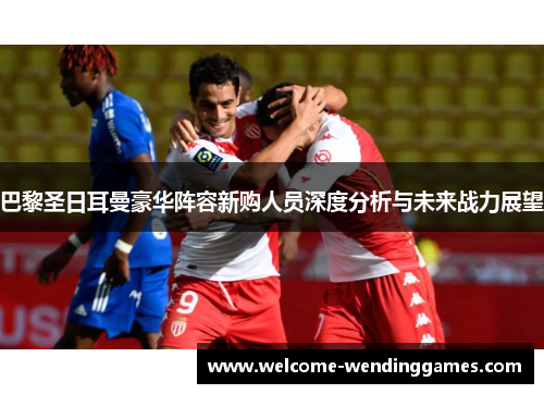 巴黎圣日耳曼豪华阵容新购人员深度分析与未来战力展望 巴黎圣日耳曼豪华阵容新购人员深度分析与未来战力展望
