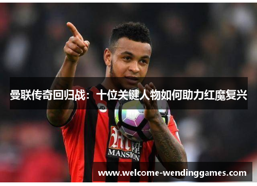 曼联传奇回归战:十位关键人物如何助力红魔复兴 曼联传奇回归战:十位关键人物如何助力红魔复兴