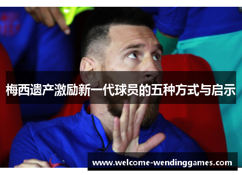 梅西遗产激励新一代球员的五种方式与启示 梅西遗产激励新一代球员的五种方式与启示