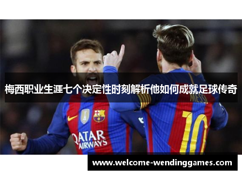 梅西职业生涯七个决定性时刻解析他如何成就足球传奇 梅西职业生涯七个决定性时刻解析他如何成就足球传奇
