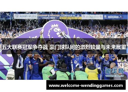 五大联赛冠军争夺战 豪门球队间的激烈较量与未来展望 五大联赛冠军争夺战 豪门球队间的激烈较量与未来展望