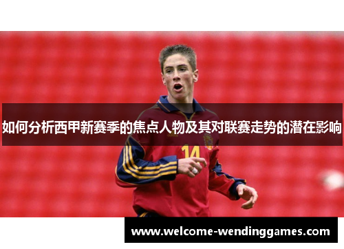 如何分析西甲新赛季的焦点人物及其对联赛走势的潜在影响 如何分析西甲新赛季的焦点人物及其对联赛走势的潜在影响