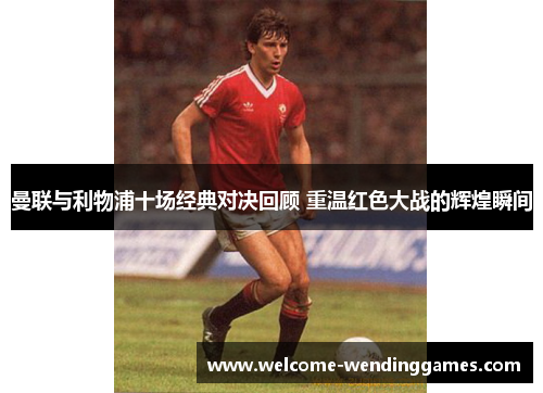 曼联与利物浦十场经典对决回顾 重温红色大战的辉煌瞬间 曼联与利物浦十场经典对决回顾 重温红色大战的辉煌瞬间