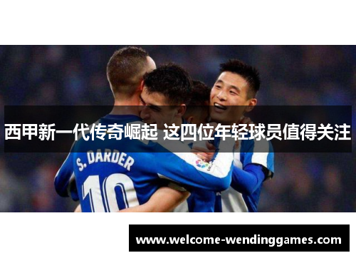 西甲新一代传奇崛起 这四位年轻球员值得关注 西甲新一代传奇崛起 这四位年轻球员值得关注
