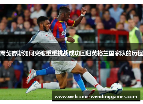 喬戈麥斯如何突破重重挑战成功回归英格兰国家队的历程 喬戈麥斯如何突破重重挑战成功回归英格兰国家队的历程