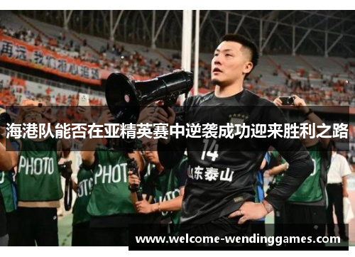 海港队能否在亚精英赛中逆袭成功迎来胜利之路 海港队能否在亚精英赛中逆袭成功迎来胜利之路