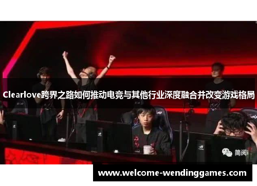 Clearlove跨界之路如何推动电竞与其他行业深度融合并改变游戏格局 Clearlove跨界之路如何推动电竞与其他行业深度融合并改变游戏格局