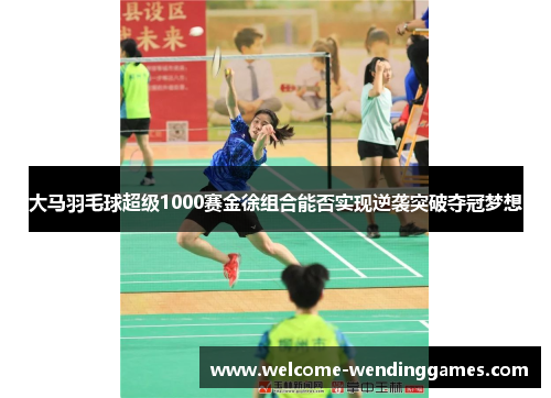 大马羽毛球超级1000赛金徐组合能否实现逆袭突破夺冠梦想 大马羽毛球超级1000赛金徐组合能否实现逆袭突破夺冠梦想