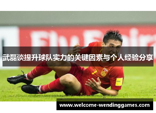 武磊谈提升球队实力的关键因素与个人经验分享 武磊谈提升球队实力的关键因素与个人经验分享