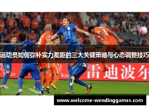 运动员如何弥补实力差距的三大关键策略与心态调整技巧 运动员如何弥补实力差距的三大关键策略与心态调整技巧