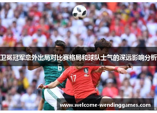 卫冕冠军意外出局对比赛格局和球队士气的深远影响分析 卫冕冠军意外出局对比赛格局和球队士气的深远影响分析