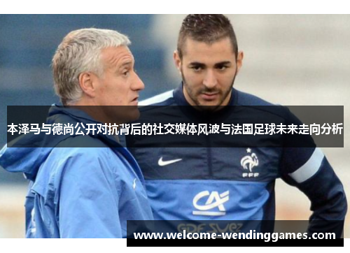 本泽马与德尚公开对抗背后的社交媒体风波与法国足球未来走向分析 本泽马与德尚公开对抗背后的社交媒体风波与法国足球未来走向分析