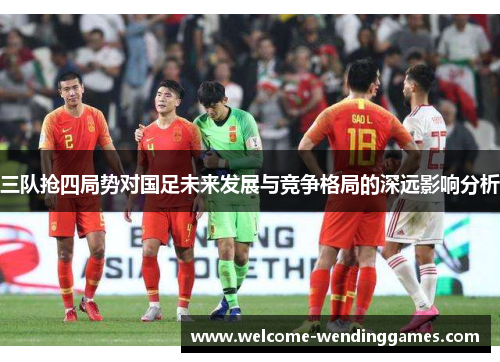三队抢四局势对国足未来发展与竞争格局的深远影响分析 三队抢四局势对国足未来发展与竞争格局的深远影响分析