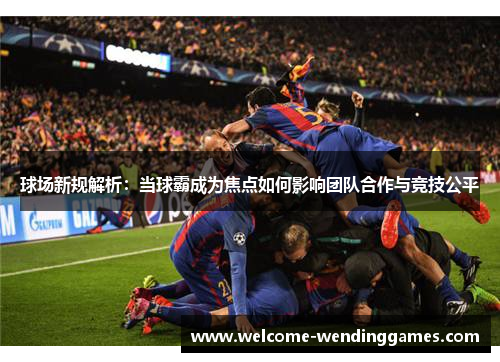 球场新规解析:当球霸成为焦点如何影响团队合作与竞技公平 球场新规解析:当球霸成为焦点如何影响团队合作与竞技公平