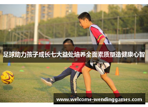 足球助力孩子成长七大益处培养全面素质塑造健康心智 足球助力孩子成长七大益处培养全面素质塑造健康心智