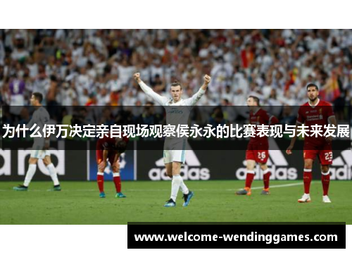 为什么伊万决定亲自现场观察侯永永的比赛表现与未来发展 为什么伊万决定亲自现场观察侯永永的比赛表现与未来发展