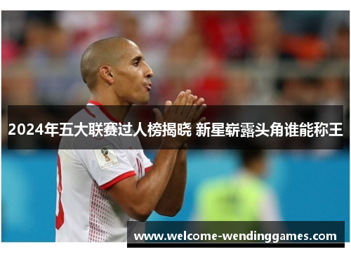 2024年五大联赛过人榜揭晓 新星崭露头角谁能称王 2024年五大联赛过人榜揭晓 新星崭露头角谁能称王