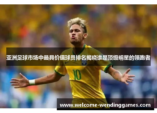 亚洲足球市场中最具价值球员排名揭晓谁是顶级明星的领跑者 亚洲足球市场中最具价值球员排名揭晓谁是顶级明星的领跑者